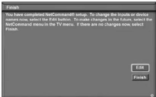 Finish You have completed NetCommand® setup. To change the inputs or device names now, select the Edit button. To make changes in the future, select the NetCommand menu in the TV menu. If there are no changes now, select Finish. Edit Finish