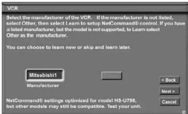 VCR Select the manufacturer of the VCR. If the manufacturer is not listed, select Other, then select Learn to setup NetCommand® control. If you have a listed manufacturer, but the model is not supported, to Learn select Other as the manufacturer. You can choose to learn now or skip and learn later. Mitsubishi1 Manufacturer < Back Next > Cancel NetCommand® settings optimized for model H3-U795, but other models may still be compatible. Test your unit.