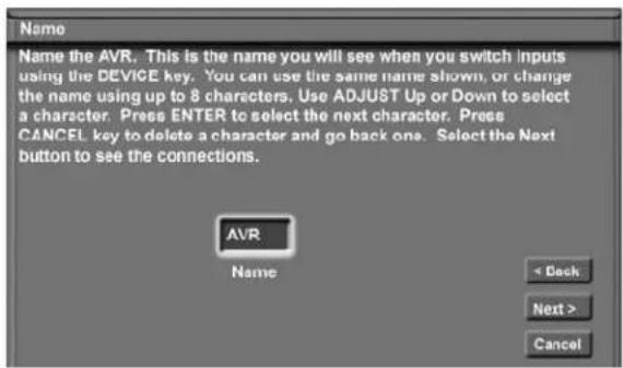 Name Name the AVR. This is the name you will see when you switch inputs using the DEVICE key. You can use the same name shown, or change the name using up to 8 characters. Use ADJUST Up or Down to select a character. Press ENTER to select the next character. Press CANCEL key to delete a character and go back one. Select the Next button to see the connections. AVR Name < Back Next > Cancel