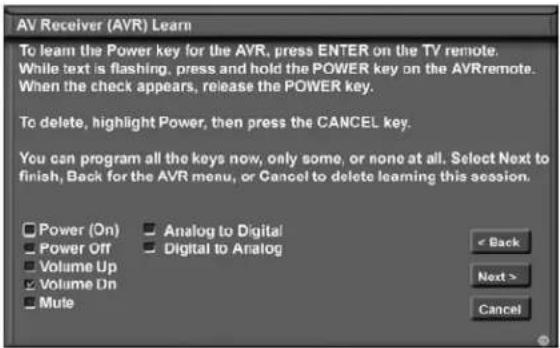 AV Receiver (AVR) Learn To learn the Power key for the AVR, press ENTER on the TV remote. While text is flashing, press and hold the POWER key on the AVRremote. When the check appears, release the POWER key. To delete, highlight Power, then press the CANCEL key. You can program all the keys now, only some, or none at all. Select Next to finish, Back for the AVR menu, or Cancel to delete learning this session. Power (On) Power Off Volume Up Volume On Mute Analog to Digital Digital to Analog < Back Next > Cancel