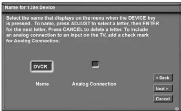 Name for 1394 Device Select the name that displays on the menu when the DEVICE key is pressed. To name, press ADJUST to select a letter, then ENTER for the next letter. Press CANCEL to delete a letter. To include an analog connection to an input on the TV, add a check mark for Analog Connection. DVCR Name Analog Connection < Back Next > Cancel