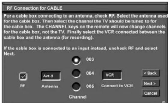 RF Connection for CABLE For a cable box connecting to an antenna, check RF. Select the antenna used for the cable box. Then select the channel the TV should be tuned to for the cable box. The CHANNEL keys on the remote will now change channels for the cable box, not the TV. Finally select the VCR connected between the cable box and the antenna (for recording). If the cable box is connected to an input instead, uncheck RF and select Next. 003 004 VCR < Back Next > Cancel RF Ant-2 Antenna 005 Channel