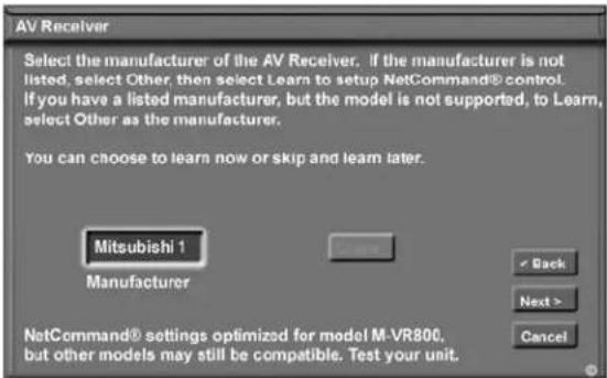 AV Receiver Select the manufacturer of the AV Receiver. If the manufacturer is not listed, select Other, then select Learn to setup NetCommand® control. If you have a listed manufacturer, but the model is not supported, to Learn, select Other as the manufacturer. You can choose to learn now or skip and learn later. Mitsubishi 1 Manufacturer NetCommand® settings optimized for model M-VR800, but other models may still be compatible. Test your unit.