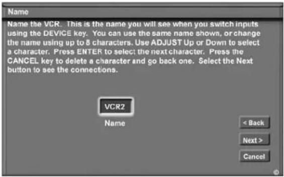 Name Name the VCR. This is the name you will see when you switch inputs using the DEVICE key. You can use the same name shown, or change the name using up to 8 characters. Use ADJUST Up or Down to select a character. Press ENTER to select the next character. Press the CANCEL key to delete a character and go back one. Select the Next button to see the connections. VCR2 Name < Back Next > Cancel