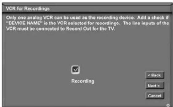 VCR for Recordings Only one analog VCR can be used as the recording device. Add a check if "DEVICE NAME" is the VCR selected for recordings. The line inputs of the VCR must be connected to Record Out for the TV. Recording < Back Next > Cancel