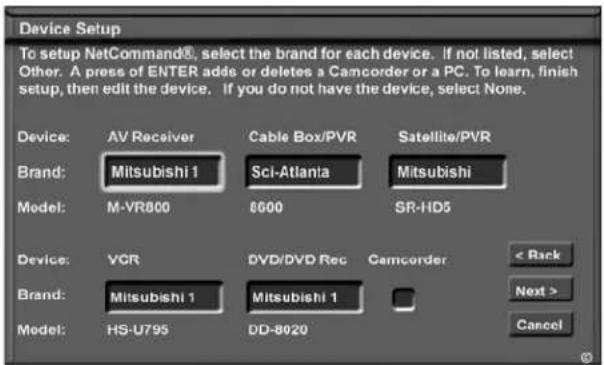 Device Setup To setup NetCommand®, select the brand for each device. If not listed, select Other. A press of ENTER adds or deletes a Camcorder or a PC. To learn, finish setup, then edit the device. If you do not have the device, select None. Device: AV Receiver Cable Box/PVR Satellite/PVR Brand: Mitsubishi 1 Sci-Atlanta Mitsubishi Model: M-VR800 6600 SR-HD5 Device: VCR DVD/DVD Rec Camcorder < Rack Brand: Mitsubishi 1 Mitsubishi 1 Next > Model: HS-U795 DD-8020 Cancel