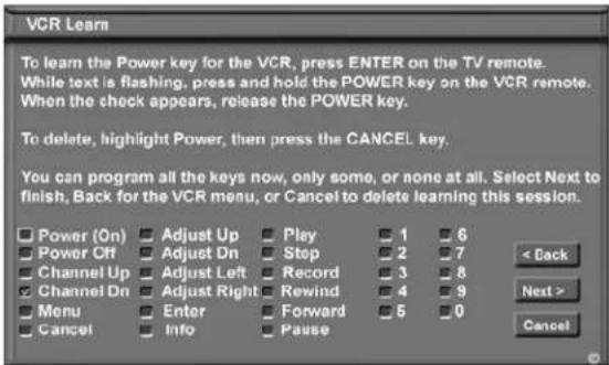 VCR Learn To learn the Power key for the VCR, press ENTER on the TV remote. While text is flashing, press and hold the POWER key on the VCR remote. When the check appears, release the POWER key. To delete, highlight Power, then press the CANCEL key. You can program all the keys now, only some, or none at all. Select Next to finish, Back for the VCR menu, or Cancel to delete learning this session. Power (On) Adjust Up Play 1 6 Power Off Adjust Dn Stop 2 7 Channel Up Adjust Left Record 3 8 Channel Dn Adjust Right Rewind 4 9 Menu Enter Forward 5 0 Cancel Info Pause < Back Next > Cancel