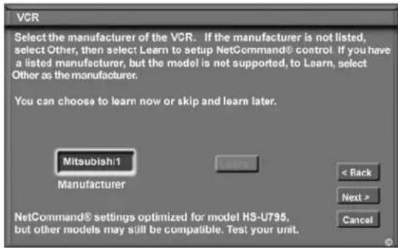 VCR Select the manufacturer of the VCR. If the manufacturer is not listed, select Other, then select Learn to setup NetCommand® control. If you have a listed manufacturer, but the model is not supported, to Learn, select Other as the manufacturer. You can choose to learn now or skip and learn later. Mitsubishi1 Manufacturer < Back Next > Cancel NetCommand® settings optimized for model HS-U795, but other models may still be compatible. Test your unit.