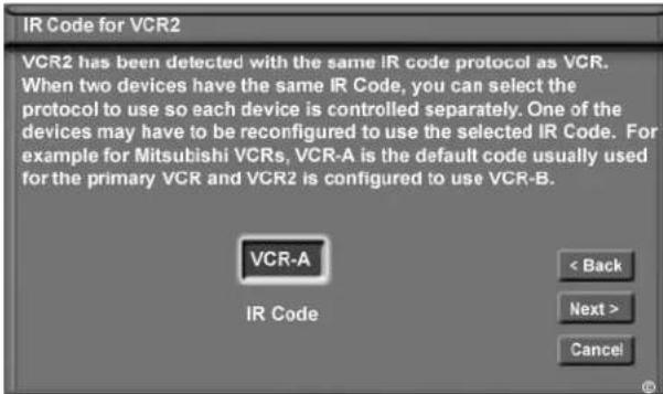 IR Code for VCR2 VCR2 has been detected with the same IR code protocol as VCR. When two devices have the same IR Code, you can select the protocol to use so each device is controlled separately. One of the devices may have to be reconfigured to use the selected IR Code. For example for Mitsubishi VCRs, VCR-A is the default code usually used for the primary VCR and VCR2 is configured to use VCR-B. VCR-A IR Code < Back Next > Cancel