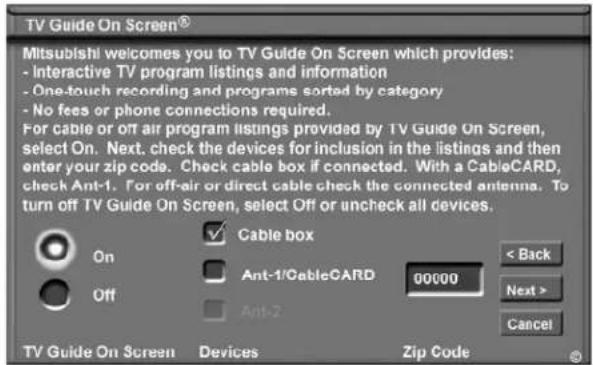 TV Guide On Screen® Mitsubishi welcomes you to TV Guide On Screen which provides: - Interactive TV program listings and information - One-touch recording and programs sorted by category - No fees or phone connections required. For cable or off air program listings provided by TV Guide On Screen, select On. Next, check the devices for inclusion in the listings and then enter your zip code. Check cable box if connected. With a CableCARD, check Ant-1. For off-air or direct cable check the connected antenna. To turn off TV Guide On Screen, select Off or uncheck all devices. On Off Cable box Ant-1/CableCARD 00000 < Back Next > Cancel TV Guide On Screen Devices Zip Code