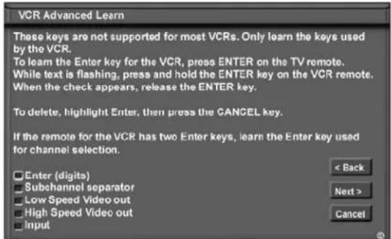 VCR Advanced Learn These keys are not supported for most VCRs. Only learn the keys used by the VCR. To learn the Enter key for the VCR, press ENTER on the TV remote. While text is flashing, press and hold the ENTER key on the VCR remote. When the check appears, release the ENTER key. To delete, highlight Enter, then press the CANCEL key. If the remote for the VCR has two Enter keys, learn the Enter key used for channel selection. Enter (digits) Subchannel separator Low Speed Video out High Speed Video out Input < Back Next > Cancel