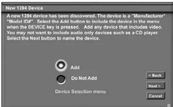 New 1394 Device A new 1394 device has been discovered. The device is a "Manufacturer" "Model ID#". Select the Add button to include the device in the menu when the DEVICE key is pressed. Add any device that includes video. You may not want to include audio only devices such as a CD player. Select the Next button to name the device. Add Do Not Add Device Selection menu < Back Next > Cancel