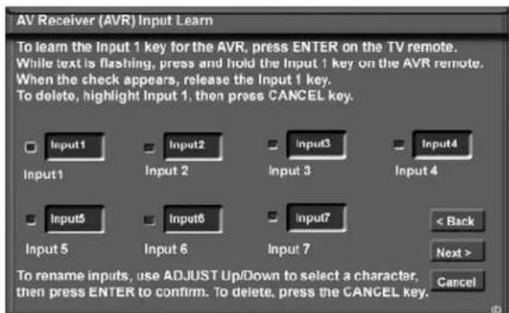 AV Receiver (AVR) Input Learn To learn the Input 1 key for the AVR, press ENTER on the TV remote. While text is flashing, press and hold the Input 1 key on the AVR remote. When the check appears, release the Input 1 key. To delete, highlight Input 1, then press CANCEL key. Input1 Input2 Input3 Input4 Input5 Input6 Input7 < Back Next > Cancel Input 5 Input 6 Input 7 To rename inputs, use ADJUST Up/Down to select a character, then press ENTER to confirm. To delete, press the CANCEL key.