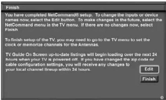 Finish You have completed NetCommand® setup. To change the inputs or device names now, select the Edit button. To make changes in the future, select the NetCommand menu in the TV menu. If there are no changes now, select Finish To finish setup of the TV, you may need to go to the TV menu to set the clock or memorize channels for the Antennas. TV Guide On Screen up-to-date listings will begin loading over the next 24 hours when your TV is powered off. If you have changed the zip code or cable configuration settings, you will receive any changes to your local channel lineup within 24 hours. Edit Finish