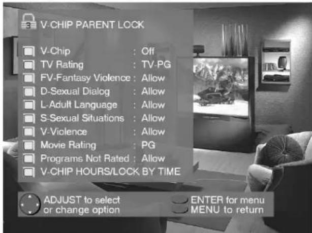 V-CHIP PARENT LOCK V-Chip : Off TV Rating : TV-PG FV-Fantasy Violence : Allow D-Sexual Dialog : Allow L-Adult Language : Allow S-Sexual Situations : Allow V-Violence : Allow Movie Rating : PG Programs Not Rated : Allow V-CHIP HOURS/LOCK BY TIME ADJUST to select or change option ENTER for menu MENU to return