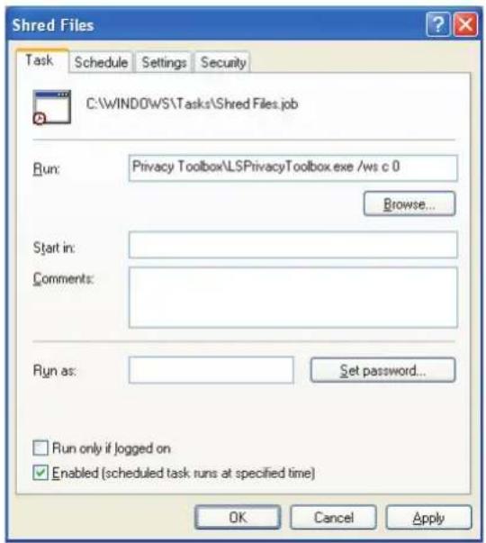 Shred Files Task Schedule Settings Security C:\WINDOWS\Tasks\Shred Files.job Run: Privacy Toolbox\LSPracyToolbox.exe /ws c 0 Browse... Start in: Comments: Run as: Set password... Run only if logged on Enabled (scheduled task runs at specified time) OK Cancel Apply