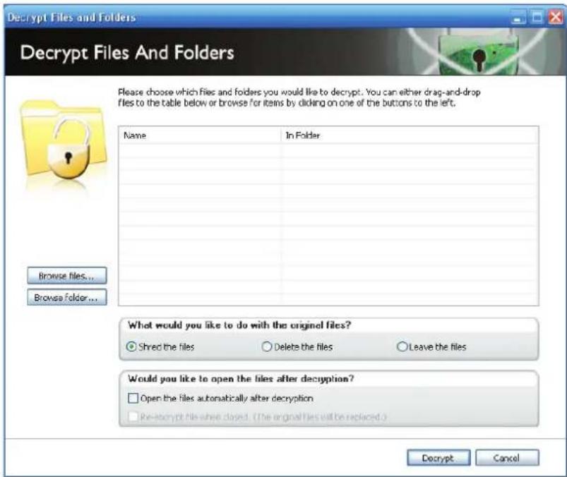 Decrypt Files and Folders Decrypt Files And Folders Please choose which files and folders you would like to decrypt. You can either drag-and-drop files to the table below or browse for items by clicking on one of the buttons to the left. Name In Folder Browse files... Browse Folder... What would you like to do with the original files? ● Shred the files ○ Delete the files ○ Leave the files Would you like to open the files after decryption? □ Open the files automatically after decryption □ Re-encrypt file when closed. (The original files will be replaced.) Decrypt Cancel