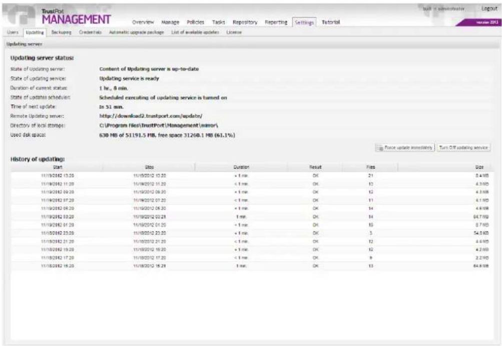 TrustPort MANAGEMENT Overview Manage Policies Tasks Repository Reparting Settings Tutorial Users Updating Backup Ondertio Automatic upgrade package List of available updates License Updating server Updating server status: State of updating server: Content of Updating server is up-to-date State of updating services: Updating service is ready Duration of current status: 1 hr., 0 min. State of updates scheduled: Scheduled executing of updating service is turned on Time of next update: In 51 min. Remote Updating server: http://download2.trustport.com/update/ Directory of local storage: C:\Program Files\TrustPort\Management\minor\ Used disk space: 630 MB of 5119L5 MB, free space 31260.1 MB (61.1%) Force update immediately Turn Off updating service History of updating: Start Stop Duration Result Files Size 10/19/2012 13:20 10/19/2012 13:20 × 1 ms OK 21 8.4 MB 10/19/2012 11:20 11/19/2012 11:20 < 1 ms OK 12 4.3 MB 10/19/2012 09:20 11/19/2012 09:20 × 1 ms OK 12 4.3 MB 10/19/2012 07:20 11/19/2012 07:20 < 1 ms OK 11 4.1 MB 10/19/2012 05:20 11/19/2012 05:20 < 1 ms OK 14 4.5 MB 10/19/2012 03:20 11/19/2012 03:21 × 1 ms OK 14 64.7 MB 10/19/2012 01:20 11/19/2012 01:20 < 1 ms OK 15 8.7 MB 10/19/2012 03:20 11/19/2012 03:20 × 1 ms OK 3 54.5 KB 10/19/2012 01:20 11/19/2012 01:20 < 1 ms OK 12 4.6 MB 10/19/2012 09:20 11/19/2012 09:20 × 1 ms OK 12 4.7 MB 10/19/2012 17:20 11/19/2012 17:20 < 1 ms OK 9 2.3 MB 10/19/2012 15:20 10/19/2012 15:20 × 1 ms OK 13 64.8 MB