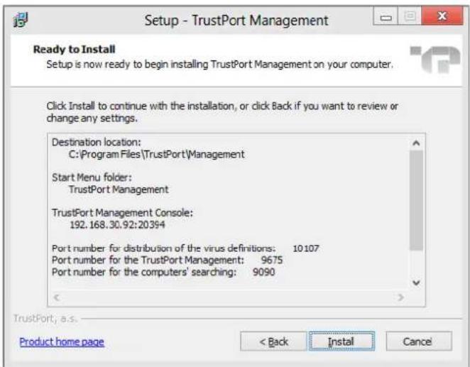 Setup - TrustPort Management Ready to Install Setup is now ready to begin installing TrustPort Management on your computer. Click Install to continue with the installation, or click Back if you want to review or change any settings. Destination location: C:\Program Files\TrustPort\Management Start Menu folder: TrustPort Management TrustPort Management Console: 192.168.30.92:20394 Port number for distribution of the virus definitions: 10107 Port number for the TrustPort Management: 9675 Port number for the computers' searching: 9090 < Back Install Cancel TrustPort, a.s. Product home page < Back Install Cancel