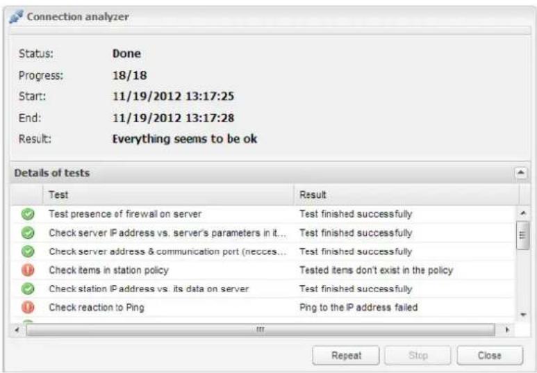 Connection analyzer Status: Done Progress: 18/18 Start: 11/19/2012 13:17:25 End: 11/19/2012 13:17:28 Result: Everything seems to be ok Details of tests Test Result ✓ Test presence of firewall on server Test finished successfully ✓ Check server IP address vs. server's parameters in it... Test finished successfully ✓ Check server address & communication port (necces... Test finished successfully ✓ Check items in station policy Tested items don't exist in the policy ✓ Check station IP address vs. its data on server Test finished successfully ✓ Check reaction to Ping Ping to the IP address failed Repeat Stop Close