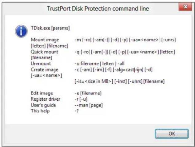 TrustPort Disk Protection command line TDisk.exe [params] Mount image -m [-rc] [-am[-]] [-d] [-p] [-ua=] [-unrs] [letter:] [filename] Quick mount -q [-ro] [-am[-]] [-d] [-p] [-ua=] [letter:] [filename] Unmount -u filename | letter: | -all Create image -c [-am] [-im] [-f] [-alg=cast|rijn] [-d] [-ua=] [-is=] [-inst] [-unrs] [filename] Edit image -e [filename] Register driver -r [-u] User's guide --man [page] This help -?