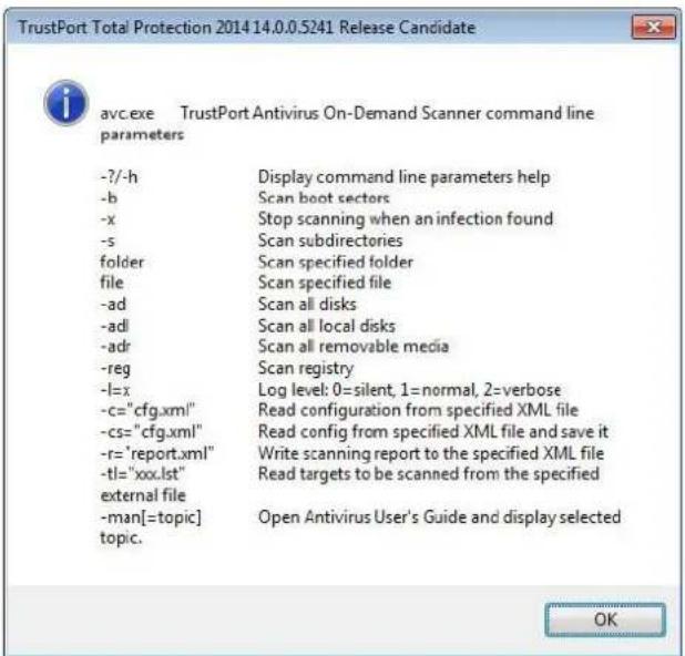 TrustPort Total Protection 2014 14.0.0.5241 Release Candidate avc.exe TrustPort Antivirus On-Demand Scanner command line parameters -?-h Display command line parameters help -b Scan boot sectors -x Stop scanning when an infection found -s Scan subdirectories folder Scan specified folder file Scan specified file -ad Scan all disks -adl Scan all local disks -adr Scan all removable media -reg Scan registry -l=x Log level: 0=silent, 1=normal, 2=verbose -c="cfg.xml" Read configuration from specified XML file -cs="cfg.xml" Read config from specified XML file and save it -r="report.xml" Write scanning report to the specified XML file -tl="xxx.lst" Read targets to be scanned from the specified external file -man[=topic] Open Antivirus User's Guide and display selected topic. OK