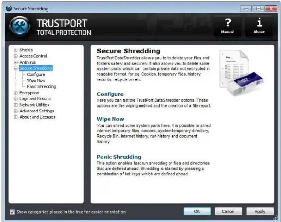 Secure Shredding TRUSTPORT TOTAL PROTECTION ? Manual i About • Shields • Access Control • Antivirus • Secure Shredding Configure Wipe Now Panic Shredding • Encryption • Logs and Results • Network Utilities • Advanced Settings • About and Licenses Secure Shredding TrustPort DataShredder allows you to to delete your files and folders safely and securely. It also allows you to delete some system parts which can contain private data not encrypted in readable format, for eg. Cookies, temporary files, history records, recycle bin etc. Configure Here you can set the TrustPort DataShredder options. These options are the wiping method and the creation of a file report. Wipe Now You can shred some system parts here. It is possible to shred internet temporary files, cookies, system temporary directory, Recycle Bin, internet history, run history and document history. Panic Shredding This option enables fast run shredding of files and directories that are defined ahead. Shredding is started by pressing a combination of hot keys which are defined ahead. Show categories placed in the tree for easier orientation OK Cancel Apply