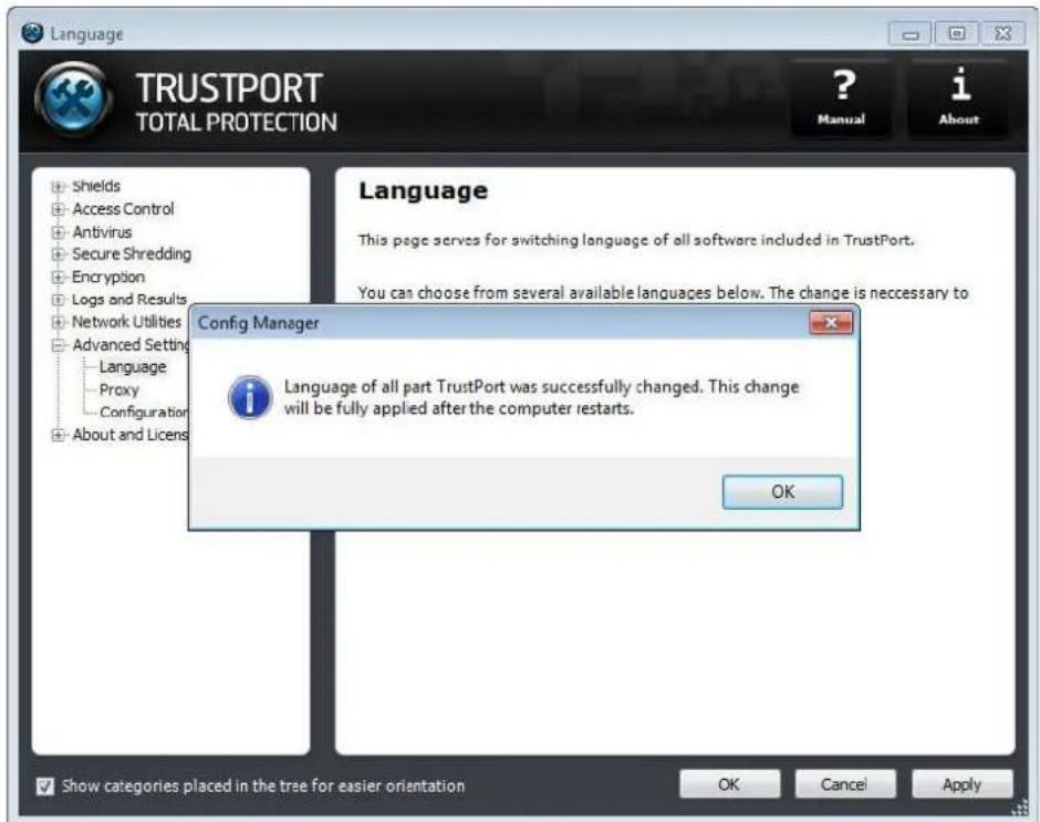 Language TRUSTPORT TOTAL PROTECTION ? Manual i About Shields Access Control Antivirus Secure Shredding Encryption Logs and Results Network Utilities Advanced Setting Language Proxy Configuration About and Licens Language This page serves for switching language of all software included in TrustPort. You can choose from several available languages below. The change is necessary to Config Manager Language of all part TrustPort was successfully changed. This change will be fully applied after the computer restarts. OK Show categories placed in the tree for easier orientation OK Cancel Apply