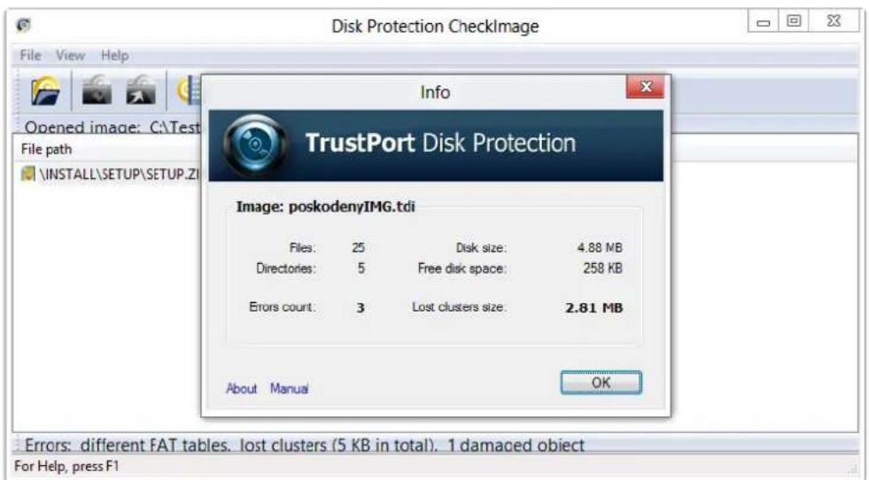 Disk Protection CheckImage File View Help Opened image: C:\Test File path \INSTALL\SETUP\SETUP.ZI Info TrustPort Disk Protection Image: poskodenyIMG.tdi Files: 25 Disk size: 4.88 MB Directories: 5 Free disk space: 258 KB Errors count: 3 Lost clusters size: 2.81 MB About Manual OK Errors: different FAT tables. lost clusters (5 KB in total). 1 damaged object For Help, press F1