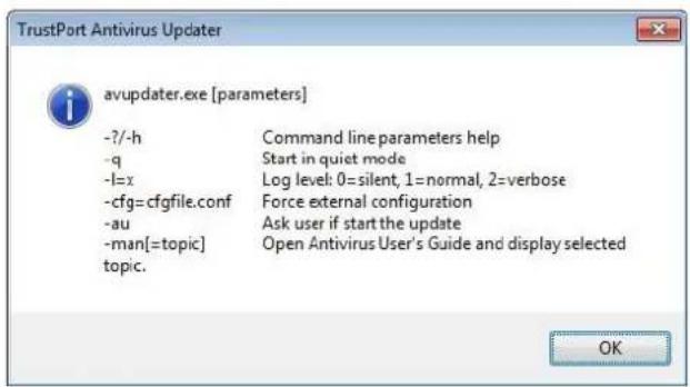 TrustPort Antivirus Updater avupdater.exe [parameters] -?-h Command line parameters help -q Start in quiet mode -l=x Log level: 0=silent, 1=normal, 2=verbose -cfg=cfgfile.conf Force external configuration -au Ask user if start the update -man[=topic] Open Antivirus User's Guide and display selected topic. OK
