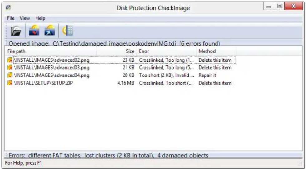Disk Protection CheckImage File View Help Opened image: C:\Testing\damaged image\poskodenvIMG.tdi (6 errors found) File path Size Error Method \INSTALL\MAGES\advanced02.png 23 KB Crosslinked, Too long (1... Delete this item \INSTALL\MAGES\advanced03.png 21 KB Crosslinked, Too long (5... Delete this item \INSTALL\MAGES\advanced04.png 20 KB Too short (2 KB), Invalid ... Repair it \INSTALL\SETUP\SETUP.ZIP 4.16 MB Crosslinked, Too short (... Delete this item Errors: different FAT tables. lost clusters (2 KB in total). 4 damaged objects For Help, press F1