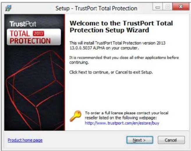 Setup - TrustPort Total Protection Welcome to the TrustPort Total Protection Setup Wizard This will install TrustPort Total Protection version 2013 13.0.0.5037 ALPHA on your computer. It is recommended that you close all other applications before continuing. Click Next to continue, or Cancel to exit Setup. To order a full license please contact your local reseller listed on the following webpage: http://www.trustport.com/en/estore/buy Product home page Next > Cancel
