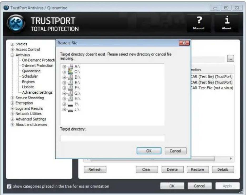 TrustPort Antivirus / Quarantine TRUSTPORT TOTAL PROTECTION ? Manual i About + Shields + Access Control + Antivirus - On-Demand Protects - Internet Protection - Quarantine - Scheduler - Engines - Update - Advanced Settings + Secure Shredding + Encryption + Logs and Results + Network Utilities + Advanced Settings + About and Licenses Restore file Target directory doesn't exist. Please select new directory or cancel file restoring. A:\ C:\ D:\ E:\ F:\ G:\ H:\ I:\ J:\ Target directory: OK Cancel Refresh Clear Delete Restore Details Show categories placed in the tree for easier orientation OK Cancel Apply
