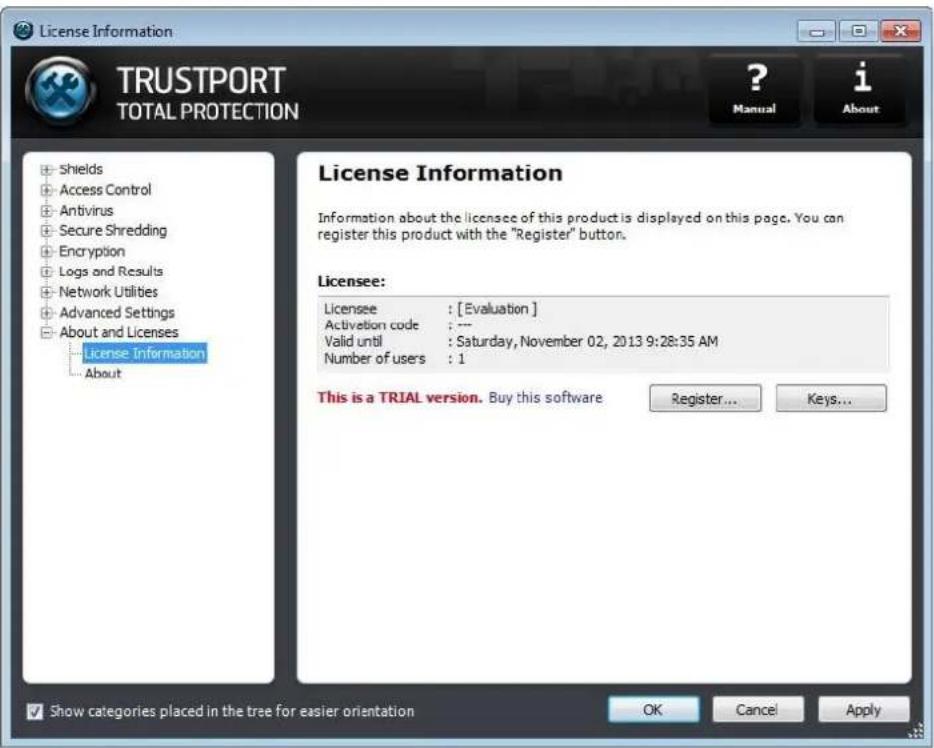License Information TRUSTPORT TOTAL PROTECTION ? Manual i About • Shields • Access Control • Antivirus • Secure Shredding • Encryption • Logs and Results • Network Utilities • Advanced Settings • About and Licenses License Information • About License Information Information about the licensee of this product is displayed on this page. You can register this product with the "Register" button. Licensee: Licensee : [Evaluation] Activation code : --- Valid until : Saturday, November 02, 2013 9:28:35 AM Number of users : 1 This is a TRIAL version. Buy this software Register... Keys... Show categories placed in the tree for easier orientation OK Cancel Apply