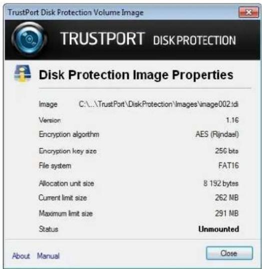 TrustPort Disk Protection Volume Image TRUSTPORT DISKPROTECTION Disk Protection Image Properties Image C:\..\TrustPort\DiskProtection\Images\image002.idi Version 1.16 Encryption algorithm AES (Rijndael) Encryption key size 256 bits File system FAT16 Allocation unit size 8 192 bytes Current limit size 262 NB Maximum limit size 291 NB Status Unmounted About Manual Close