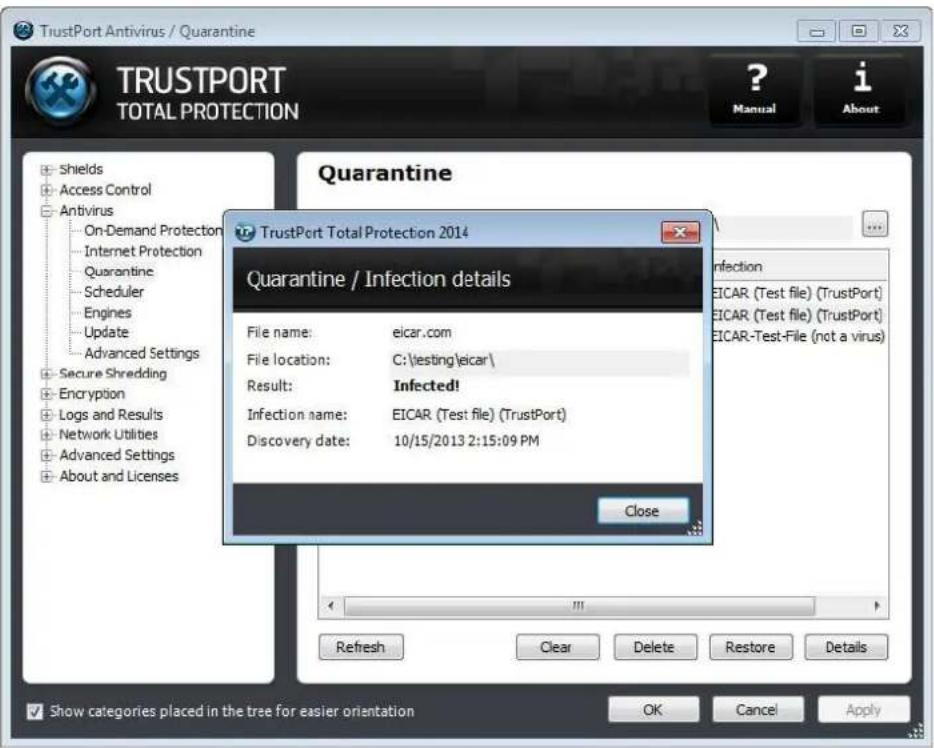 TrustPort Antivirus / Quarantine TRUSTPORT TOTAL PROTECTION ? Manual i About Shields Access Control Antivirus On-Demand Protection Internet Protection Quarantine Scheduler Engines Update Advanced Settings Secure Shredding Encryption Logs and Results Network Utilities Advanced Settings About and Licenses Quarantine TrustPort Total Protection 2014 Quarantine / Infection details File name: eicar.com File location: C:\testing\eicar\ Result: Infected! Infection name: EICAR (Test file) (TrustPort) Discovery date: 10/15/2013 2:15:09 PM Close Refrsnc Clear Delete Restore Details Show categories placed in the tree for easier orientation OK Cancel Apply