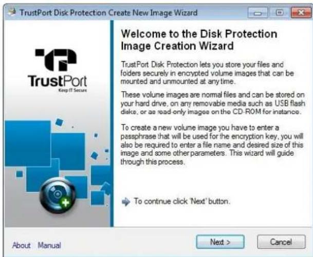 TrustPort Disk Protection Create New Image Wizard Welcome to the Disk Protection Image Creation Wizard TrustPort Disk Protection lets you store your files and folders securely in encrypted volume images that can be mounted and unmounted at any time. These volume images are normal files and can be stored on your hard drive. on any removable media such as USB flash disks, or as read-only images on the CD-ROM for instance. To create a new volume image you have to enter a passphrase that will be used for the encryption key, you will also be required to enter a file name and desired size of this image and some other parameters. This wizard will guide through this process. To continue click 'Next' button. About Manual Next > Cancel