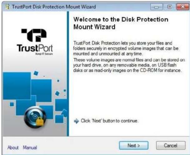 TrustPort Disk Protection Mount Wizard Welcome to the Disk Protection Mount Wizard TrustPort Disk Protection lets you store your files and folders securely in encrypted volume images that can be mounted and unmounted at any time. These volume images are normal files and can be stored on your hard drive, on any removable media, on USB flash disks or as read-only images on the CD-ROM for instance. Click 'Next' button to continue. About Manual Next > Cancel