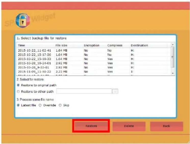 1. Select backup file for restore Time File size Encryption Compress Destination 2015-10-22_11-02-41 1.64 MB No No H: 2015-10-22_15-17-56 1.64 MB No No H: 2015-10-22_15-18-33 1.64 MB No Yes H: 2015-10-28_10-24-01 2.92 MB No Yes H: 2015-10-28_9-53-01 2.92 MB No Yes H: 2015-11-09_11-58-22 2.23 MB No Yes H: 2015-11-10_11-58-22 2.23 MB No Yes H: 2. Select for restore: ● Restore to original path ○ Restore to other path 3. Process same file name: ● Latest file ○ Override ○ Skip Restore Delete Back