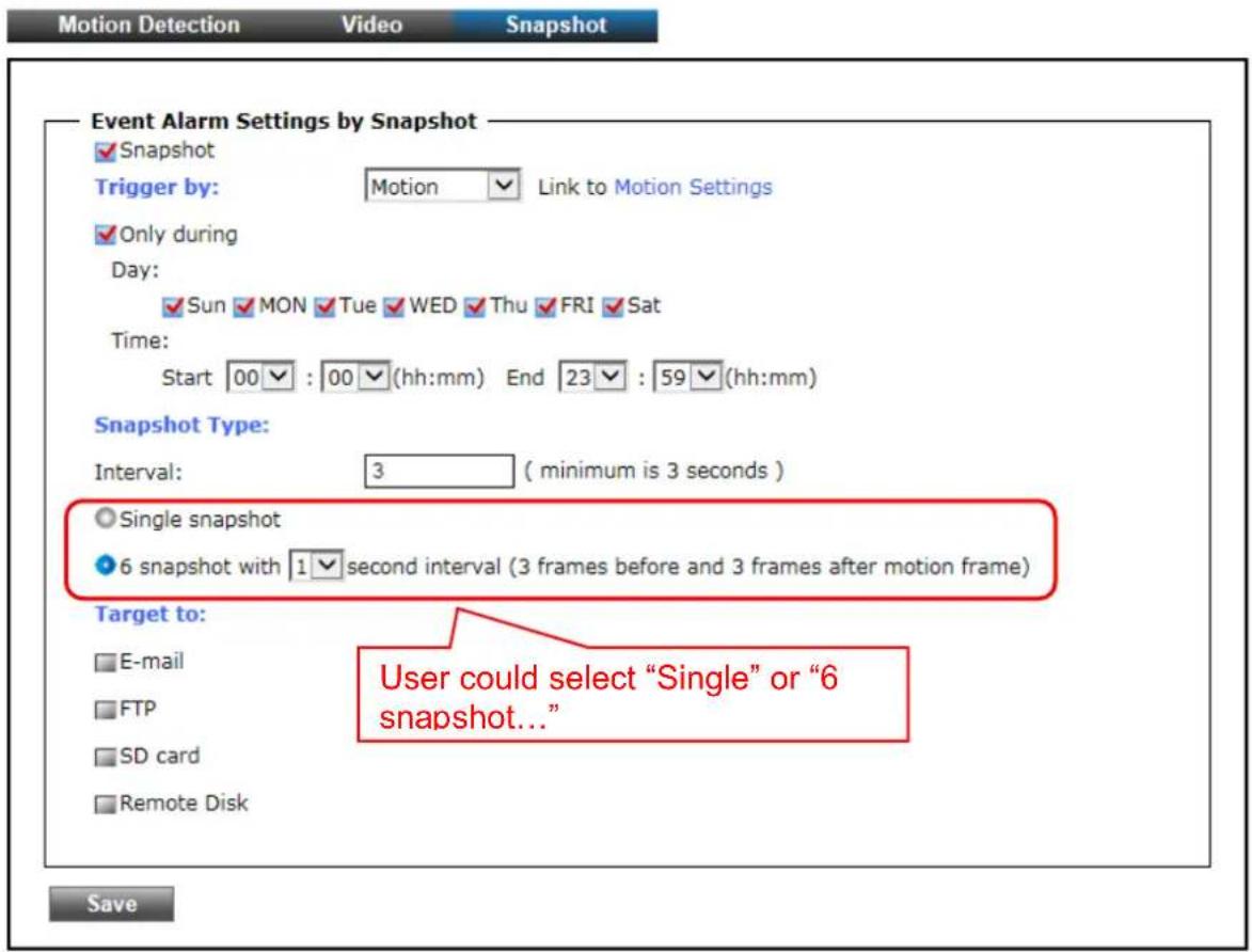 Motion Detection Video Snapshot Event Alarm Settings by Snapshot ✓ Snapshot Trigger by: Motion Link to Motion Settings ✓ Only during Day: ✓ Sun ✓ MON ✓ Tue ✓ WED ✓ Thu ✓ FRI ✓ Sat Time: Start 00✓ : 00✓ (hh:mm) End 23✓ : 59✓ (hh:mm) Snapshot Type: Interval: 3 (minimum is 3 seconds ) ○ Single snapshot ● 6 snapshot with 1✓ second interval (3 frames before and 3 frames after motion frame) Target to: □ E-mail □ FTP □ SD card □ Remote Disk User could select "Single" or "6 snapshot..." Save