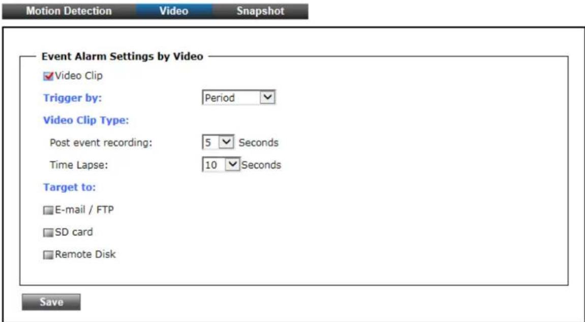 Motion Detection Video Snapshot Event Alarm Settings by Video ✓Video Clip Trigger by: Period ✓ Video Clip Type: Post event recording: 5 Seconds Time Lapse: 10 Seconds Target to: E-mail / FTP SD card Remote Disk Save