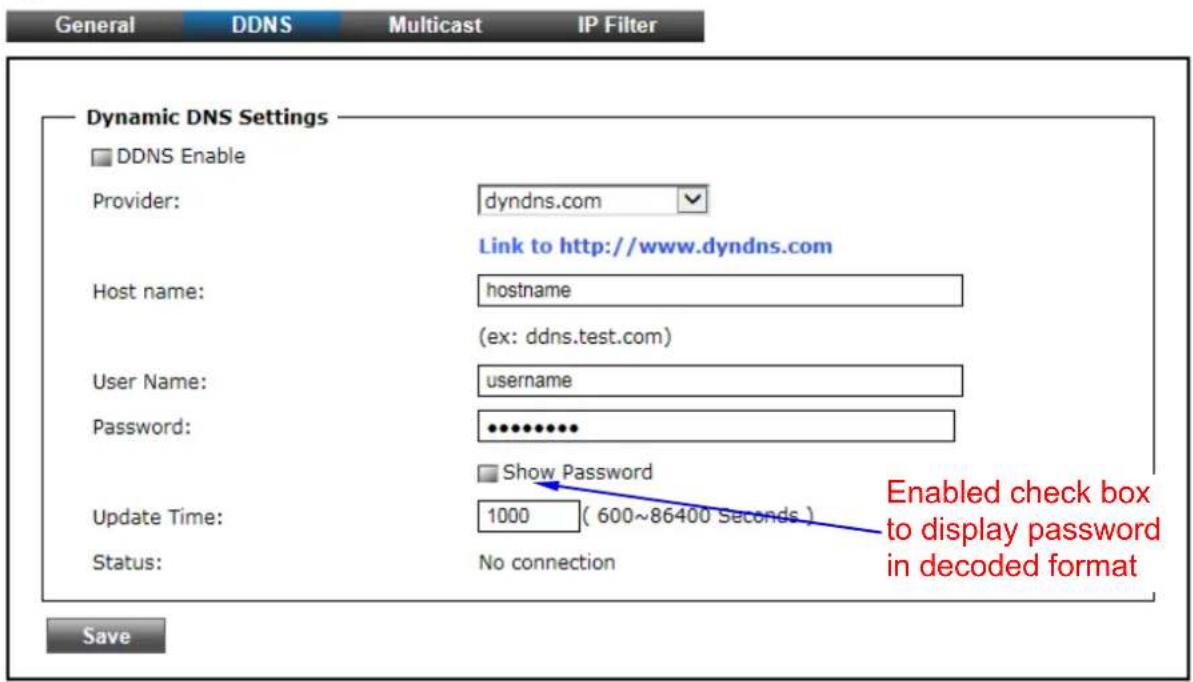 General DDNS Multicast IP Filter Dynamic DNS Settings □ DDNS Enable Provider: dyndns.com Link to http://www.dyndns.com Host name: hostname (ex: ddns.test.com) User Name: username Password: ••••••••• □ Show Password Update Time: 1000 ( 600~86400 Seconds ) Status: No connection Enabled check box to display password in decoded format Save