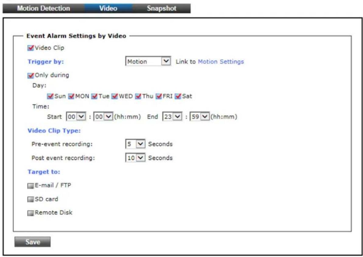 Motion Detection Video Snapshot Event Alarm Settings by Video ✓ Video Clip Trigger by: Motion ✓ Link to Motion Settings ✓ Only during Day: ✓ Sun ✓ MON ✓ Tue ✓ WED ✓ Thu ✓ FRI ✓ Sat Time: Start 00 ✓ : 00 ✓ (hh:mm) End 23 ✓ : 59 ✓ (hh:mm) Video Clip Type: Pre-event recording: 5 ✓ Seconds Post event recording: 10 ✓ Seconds Target to: □ E-mail / FTP □ SD card □ Remote Disk Save