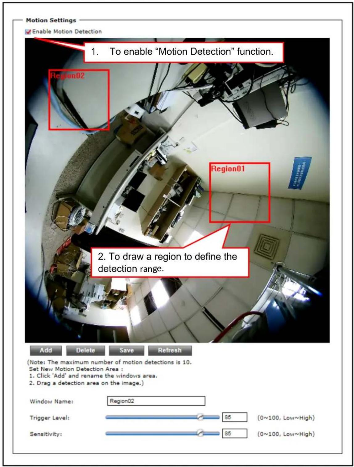 Motion Settings Enable Motion Detection 1. To enable "Motion Detection" function. Region02 Region01 2. To draw a region to define the detection range. Add Delete Save Refresh (Note: The maximum number of motion detections is 10. Set New Motion Detection Area : 1. Click 'Add' and rename the windows area. 2. Drag a detection area on the image.) Window Name: Region02 Trigger Level: 85 (0~100, Low~High) Sensitivity: 85 (0~100, Low~High)