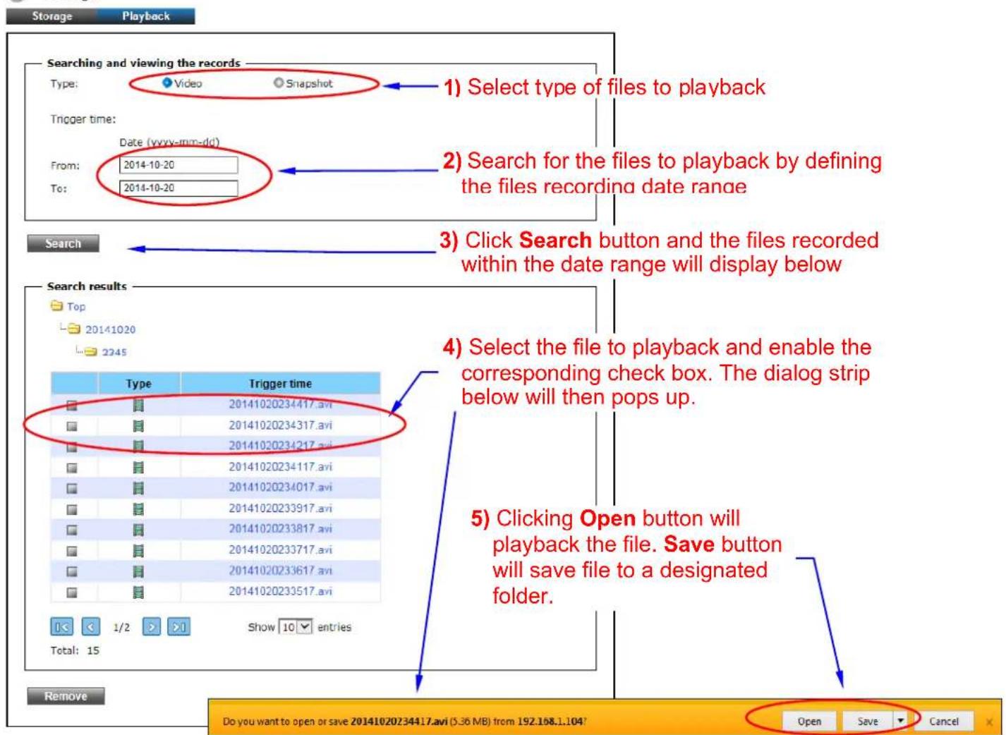 Storage Playback Searching and viewing the records Type: Video Snapshot 1) Select type of files to playback Trigger time: Date (yyyy-mm-dd) From: 2014-10-20 To: 2014-10-20 2) Search for the files to playback by defining the files recording date range 3) Click Search button and the files recorded within the date range will display below Search Search results Top 20141020 2245 Type Trigger time 20141020234417.avi 20141020234317.avi 20141020234217.avi 20141020234117.avi 20141020234017.avi 20141020233917.avi 20141020233817.avi 20141020233717.avi 20141020233617.avi 20141020233517.avi 4) Select the file to playback and enable the corresponding check box. The dialog strip below will then pops up. 5) Clicking Open button will playback the file. Save button will save file to a designated folder. Total: 15 Show 10 entries Remove Do you want to open or save 20141020234417.avi (5.36 MB) from 192.168.1.104? Open Save Cancel