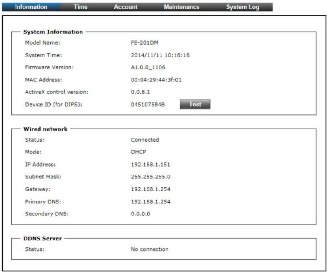 Information Time Account Maintenance System Log System Information Model Name: FE-201DM System Time: 2014/11/11 10:16:16 Firmware Version: A1.0.0_1106 MAC Address: 00:04:29:44:3f:01 ActiveX control version: 0.0.8.1 Device ID (for DIPS): 045107584B Test Wired network Status: Connected Mode: DHCP IP Address: 192.168.1.151 Subnet Mask: 255.255.255.0 Gateway: 192.168.1.254 Primary DNS: 192.168.1.254 Secondary DNS: 0.0.0.0 DDNS Server Status: No connection