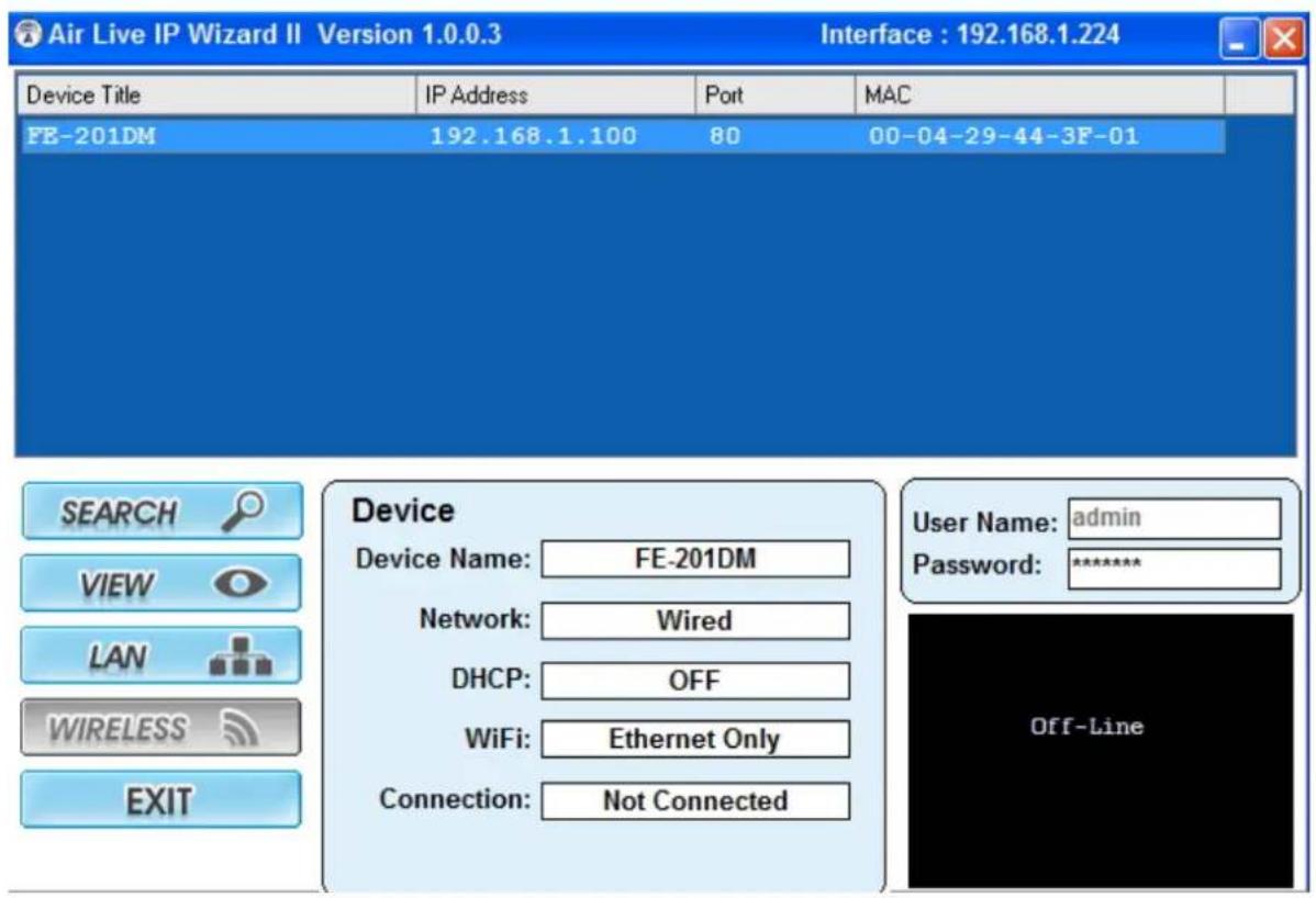 Air Live IP Wizard II Version 1.0.0.3 Interface : 192.168.1.224 Device Title IP Address Port MAC FE-201DM 192.168.1.100 80 00-04-29-44-3F-01 SEARCH Device VIEW Device Name: FE-201DM Network: Wired DHCP: OFF WiFi: Ethernet Only Connection: Not Connected User Name: admin Password: ******** Off-Line