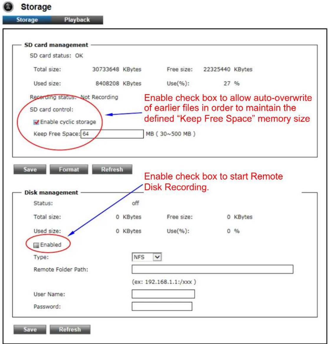 Storage Storage Playback SD card management SD card status: OK Total size: 30733648 KBytes Free size: 22325440 KBytes Used size: 8408208 KBytes Use(%): 27 % Recording status: Not Recording SD card control: Enable cyclic storage Keep Free Space: 64 MB ( 30~500 MB ) Enable check box to allow auto-overwrite of earlier files in order to maintain the defined "Keep Free Space" memory size Save Format Refresh Disk management Status: off Total size: 0 KBytes Free size: 0 KBytes Used size: 0 KBytes Use(%): 0 % Enabled Type: NFS Remote Folder Path: (ex: 192.168.1.1:/xxx ) User Name: Password: Save Refresh