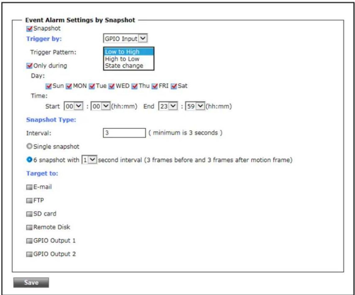 Event Alarm Settings by Snapshot ✓Snapshot Trigger by: GPIO Input ✓ Trigger Pattern: Low to High High to Low Only during State change Day: ✓ Sun ✓ MON ✓ Tue ✓ WED ✓ Thu ✓ FRI ✓ Sat Time: Start 00 : 00 (hh:mm) End 23 : 59 (hh:mm) Snapshot Type: Interval: 3 (minimum is 3 seconds ) ○ Single snapshot ● 6 snapshot with 1 second interval (3 frames before and 3 frames after motion frame) Target to: □ E-mail □ FTP □ SD card □ Remote Disk □ GPIO Output 1 □ GPIO Output 2 Save
