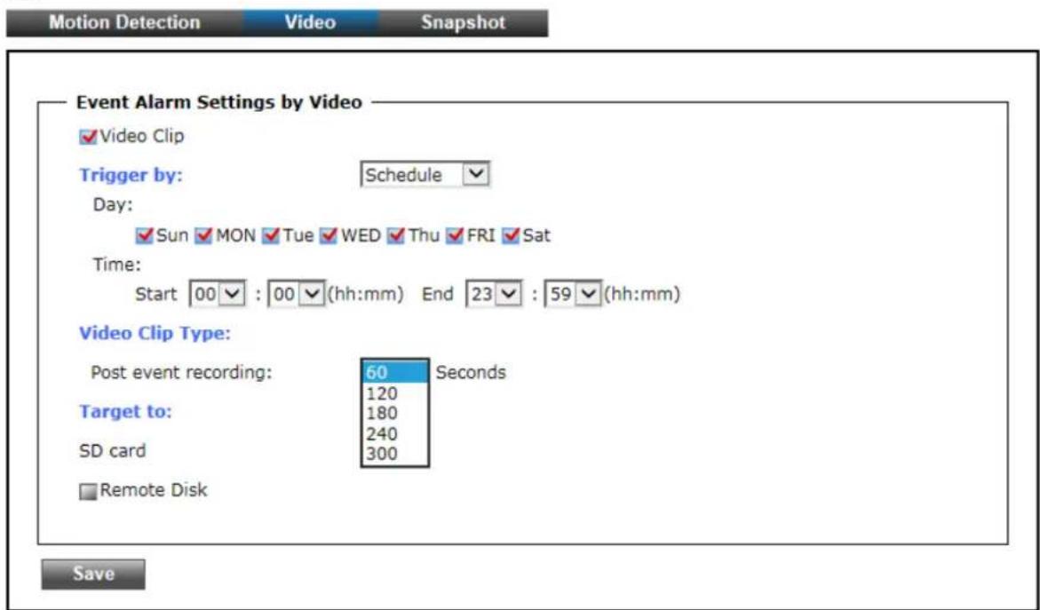 Motion Detection Video Snapshot Event Alarm Settings by Video ✓Video Clip Trigger by: Schedule Day: ✓Sun ✓MON ✓Tue ✓WED ✓Thu ✓FRI ✓Sat Time: Start 00✓ : 00✓ (hh:mm) End 23✓ : 59✓ (hh:mm) Video Clip Type: Post event recording: 60 Seconds 120 180 240 SD card 300 ✓ Remote Disk Save